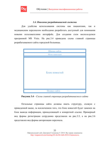 Обучение | Выпускные квалификационные работы
33
Официальный сайт Дмитрия Степанова © 2018. Все права защищены
http://stepanovd.com/training/20-vkr/64-vkrb-2018-2-katasonova
3.4. Описание разрабатываемой системы
Для удобства использования системы как пациентами, так и
медицинским персоналом необходимо разработать доступный для понимания
новыми пользователями интерфейс. Для создания схем воспользуемся
программой MS Visio. На рис.3.4 приведена схема главной страницы
разрабатываемого сайта городской больницы.
Меню навигации
Подвал сайта
Шапка сайта
Блок новостей
Рисунок 3.4 – Схема главной страницы разрабатываемого сайта
Остальные страницы сайта должны иметь структуру, схожую с
приведенной выше, за исключением того, что блок новостей будет заменен на
блок вывода информации, принадлежащей к конкретной ссылке. Примерный
вид формы регистрации сотрудника представлен на рис.3.5, а на рис.3.6
представлен вид формы авторизации персонала.
 