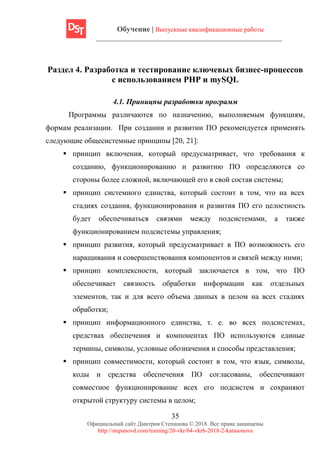 Обучение | Выпускные квалификационные работы
35
Официальный сайт Дмитрия Степанова © 2018. Все права защищены
http://stepanovd.com/training/20-vkr/64-vkrb-2018-2-katasonova
Раздел 4. Разработка и тестирование ключевых бизнес-процессов
с использованием PHP и mySQL
4.1. Приницпы разработки программ
Программы различаются по назначению, выполняемым функциям,
формам реализации. При создании и развитии ПО рекомендуется применять
следующие общесистемные принципы [20, 21]:
▪ принцип включения, который предусматривает, что требования к
созданию, функционированию и развитию ПО определяются со
стороны более сложной, включающей его в свой состав системы;
▪ принцип системного единства, который состоит в том, что на всех
стадиях создания, функционирования и развития ПО его целостность
будет обеспечиваться связями между подсистемами, а также
функционированием подсистемы управления;
▪ принцип развития, который предусматривает в ПО возможность его
наращивания и совершенствования компонентов и связей между ними;
▪ принцип комплексности, который заключается в том, что ПО
обеспечивает связность обработки информации как отдельных
элементов, так и для всего объема данных в целом на всех стадиях
обработки;
▪ принцип информационного единства, т. е. во всех подсистемах,
средствах обеспечения и компонентах ПО используются единые
термины, символы, условные обозначения и способы представления;
▪ принцип совместимости, который состоит в том, что язык, символы,
коды и средства обеспечения ПО согласованы, обеспечивают
совместное функционирование всех его подсистем и сохраняют
открытой структуру системы в целом;
 