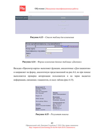 Обучение | Выпускные квалификационные работы
42
Официальный сайт Дмитрия Степанова © 2018. Все права защищены
http://stepanovd.com/training/20-vkr/64-vkrb-2018-2-katasonova
Рисунок 4.13 – Список таблиц для изменения
Рисунок 4.14 – Форма изменения данных таблицы «Дневник»
Вкладка «Просмотр карты» выполняет функции, аналогичные «Для пациентов»
и направляет на форму, аналогичную представленной на рис.4.4, но при поиске
выполняется проверка авторизации пользователя и на экран выдается
информация, связанная с пациентом, из всех таблиц (рис.4.15).
Рисунок 4.15 – Результат поиска
 
