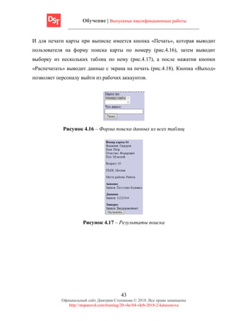 Обучение | Выпускные квалификационные работы
43
Официальный сайт Дмитрия Степанова © 2018. Все права защищены
http://stepanovd.com/training/20-vkr/64-vkrb-2018-2-katasonova
И для печати карты при выписке имеется кнопка «Печать», которая выводит
пользователя на форму поиска карты по номеру (рис.4.16), затем выводит
выборку из нескольких таблиц по нему (рис.4.17), а после нажатия кнопки
«Распечатать» выводит данные с экрана на печать (рис.4.18). Кнопка «Выход»
позволяет персоналу выйти из рабочих аккаунтов.
Рисунок 4.16 – Форма поиска данных из всех таблиц
Рисунок 4.17 – Результаты поиска
 