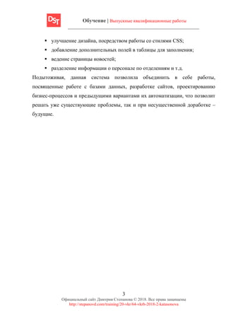Обучение | Выпускные квалификационные работы
3
Официальный сайт Дмитрия Степанова © 2018. Все права защищены
http://stepanovd.com/training/20-vkr/64-vkrb-2018-2-katasonova
▪ улучшение дизайна, посредством работы со стилями CSS;
▪ добавление дополнительных полей в таблицы для заполнения;
▪ ведение страницы новостей;
▪ разделение информации о персонале по отделениям и т.д.
Подытоживая, данная система позволила объединить в себе работы,
посвященные работе с базами данных, разработке сайтов, проектированию
бизнес-процессов и предыдущими вариантами их автоматизации, что позволит
решать уже существующие проблемы, так и при несущественной доработке –
будущие.
 