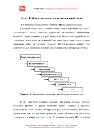 Обучение | Выпускные квалификационные работы
6
Официальный сайт Дмитрия Степанова © 2018. Все права защищены
http://stepanovd.com/training/20-vkr/64-vkrb-2018-2-katasonova
Раздел 1. Методология внедрения по каскадной схеме
1.1. Описание методологии внедрения ИС по каскадной схеме
Каскадная модель (англ. waterfall model, иногда переводят как модель
«Водопад») – модель процесса разработки программного обеспечения,
основной характеристикой которой является разбиение всей разработки на
этапы, при этом переход на следующий этап происходит только после полного
завершения работ на текущем. Позволяет быстро создавать систему, без
дополнительных накладных расходов на организацию процесса разработки [7].
Рисунок 1.1 –Каскадная схема внедрения информационных систем
В эту категорию попадают сложные расчетные системы, системы
реального времени и другие подобные задачи. Однако, в процессе
использования этого подхода обнаружился ряд его недостатков, вызванных
прежде всего тем, что реальный процесс создания ПО никогда полностью не
укладывался в такую жесткую схему. В процессе создания ПО постоянно
 