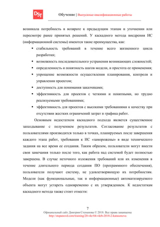 Обучение | Выпускные квалификационные работы
7
Официальный сайт Дмитрия Степанова © 2018. Все права защищены
http://stepanovd.com/training/20-vkr/64-vkrb-2018-2-katasonova
возникала потребность в возврате к предыдущим этапам и уточнении или
пересмотре ранее принятых решений. У каскадного метода внедрения ИС
(информационной системы) имеются такие преимущества, как:
▪ стабильность требований в течение всего жизненного цикла
разработки;
▪ возможность последовательного устранения возникающих сложностей;
▪ определенность и понятность шагов модели, и простота ее применения;
▪ упрощение возможности осуществления планирования, контроля и
управления проектом;
▪ доступность для понимания заказчиками;
▪ эффективность для проектов с четкими и понятными, но трудно
реализуемыми требованиями;
▪ эффективность для проектов с высокими требованиями к качеству при
отсутствии жестких ограничений затрат и графика работ.
Основным недостатком каскадного подхода является существенное
запаздывание с получением результатов. Согласование результатов с
пользователями производится только в точках, планируемых после завершения
каждого этапа работ, требования к ИС «заморожены» в виде технического
задания на все время ее создания. Таким образом, пользователи могут внести
свои замечания только после того, как работа над системой будет полностью
завершена. В случае неточного изложения требований или их изменения в
течение длительного периода создания ПО (программного обеспечения),
пользователи получают систему, не удовлетворяющую их потребностям.
Модели (как функциональные, так и информационные) автоматизируемого
объекта могут устареть одновременно с их утверждением. К недостаткам
каскадного метода также стоит отнести:
 