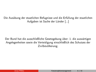 Die Ausübung der staatlichen Befugnisse und die Erfüllung der staatlichen 
Aufgaben ist Sache der Länder [...] 
Der Bund hat die ausschlieÿliche Gesetzgebung über: 1. die auswärtigen 
Angelegenheiten sowie die Verteidigung einschlieÿlich des Schutzes der 
Zivilbevölkerung; 
Jonas Pöhler Katastrophenmanagement 8 / 32 
 