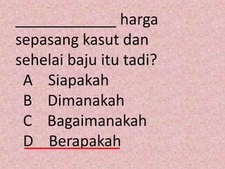 ____________ harga
sepasang kasut dan
sehelai baju itu tadi?
 A Siapakah
 B Dimanakah
 C Bagaimanakah
 D Berapakah
 