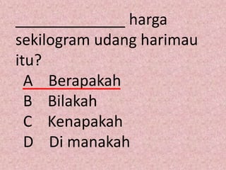 _____________ harga
sekilogram udang harimau
itu?
  A Berapakah
  B Bilakah
  C Kenapakah
  D Di manakah
 