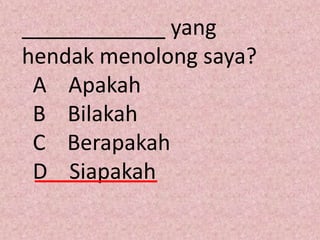 ____________ yang
hendak menolong saya?
 A Apakah
 B Bilakah
 C Berapakah
 D Siapakah
 