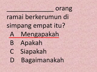 _____________ orang
ramai berkerumun di
simpang empat itu?
 A Mengapakah
 B Apakah
 C Siapakah
 D Bagaimanakah
 