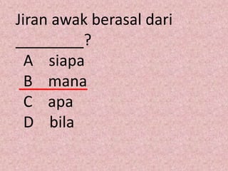 Jiran awak berasal dari
________?
  A siapa
  B mana
  C apa
  D bila
 