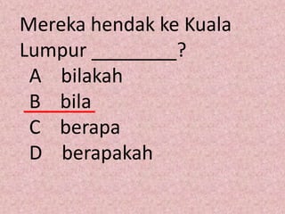 Mereka hendak ke Kuala
Lumpur ________?
 A bilakah
 B bila
 C berapa
 D berapakah
 
