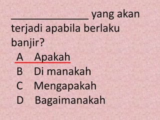 _____________ yang akan
terjadi apabila berlaku
banjir?
 A Apakah
 B Di manakah
 C Mengapakah
 D Bagaimanakah
 