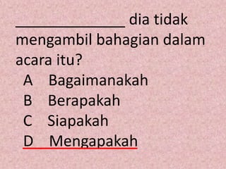_____________ dia tidak
mengambil bahagian dalam
acara itu?
 A Bagaimanakah
 B Berapakah
 C Siapakah
 D Mengapakah
 