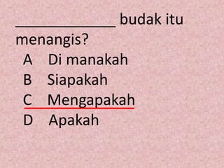 ____________ budak itu
menangis?
 A Di manakah
 B Siapakah
 C Mengapakah
 D Apakah
 