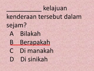 __________ kelajuan
kenderaan tersebut dalam
sejam?
 A Bilakah
 B Berapakah
 C Di manakah
 D Di sinikah
 
