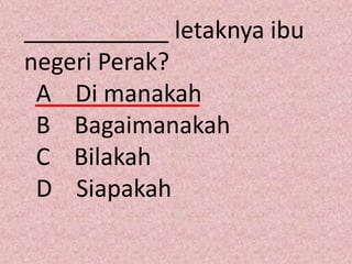 ___________ letaknya ibu
negeri Perak?
 A Di manakah
 B Bagaimanakah
 C Bilakah
 D Siapakah
 