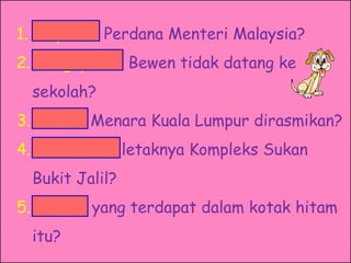 1. Siapakah Perdana Menteri Malaysia?
2. Mengapakah Bewen tidak datang ke
  sekolah?
3. Bilakah Menara Kuala Lumpur dirasmikan?
4. Di manakah letaknya Kompleks Sukan
  Bukit Jalil?
5. Apakah yang terdapat dalam kotak hitam
  itu?
 