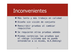 Inconvenientes
★ Más lento y más trabajo en calidad
★ Diseño sin visión de conjunto
★ Reescribir pruebas al cambiar
requisitos
★ Se requieren otras pruebas además
★ Mismas carencias las pruebas que
el código (sistema que no puede
entenderse a sí mismo, W.E.Deming)
11
 
