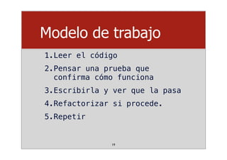 Modelo de trabajo
1.Leer el código
2.Pensar una prueba que
confirma cómo funciona
3.Escribirla y ver que la pasa
4.Refactorizar si procede.
5.Repetir
19
 