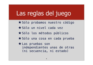 Las reglas del juego
★Sólo probamos nuestro código
★Sólo un nivel cada vez
★Sólo los métodos públicos
★Sólo una cosa en cada prueba
★Las pruebas son
independientes unas de otras
(ni secuencia, ni estado)
9
 