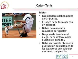 Cata - Tenis
  Metas:
  • Los jugadores deben poder
    ganar puntos.
  • El juego debe terminar con
    un ganador.
  • Debes de manejar la
    casuística de "iguales"
  • Después de terminar el
    juego, debe determinarse
    quién es el ganador.
  • Debe ser posible obtener la
    puntuación de cualquier de
    los jugadores en cualquier
    momento del partido.
                             10
 
