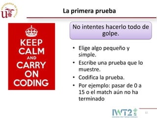 La primera prueba

   No intentes hacerlo todo de
             golpe.

   • Elige algo pequeño y
     simple.
   • Escribe una prueba que lo
     muestre.
   • Codifica la prueba.
   • Por ejemplo: pasar de 0 a
     15 o el match aún no ha
     terminado

                                 12
 