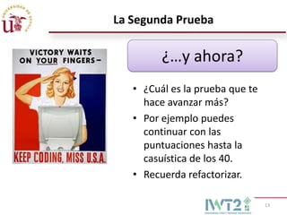 La Segunda Prueba

         ¿…y ahora?
   • ¿Cuál es la prueba que te
     hace avanzar más?
   • Por ejemplo puedes
     continuar con las
     puntuaciones hasta la
     casuística de los 40.
   • Recuerda refactorizar.

                                 13
 