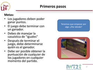 Primeros pasos
Metas:
• Los jugadores deben poder
  ganar puntos.
                                    Tenemos que empezar por
• El juego debe terminar con            algo. ¿Por dónde?
  un ganador.
• Debes de manejar la
  casuística de "iguales"
• Después de terminar el
  juego, debe determinarse
  quién es el ganador.                      Mover
• Debe ser posible obtener la
  puntuación de cualquier de
  los jugadores en cualquier
  momento del partido.
                                                          17
 