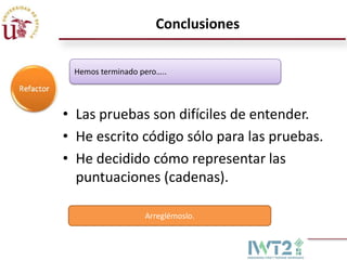 Conclusiones

 Hemos terminado pero…..




• Las pruebas son difíciles de entender.
• He escrito código sólo para las pruebas.
• He decidido cómo representar las
  puntuaciones (cadenas).

                  Arreglémoslo.
 