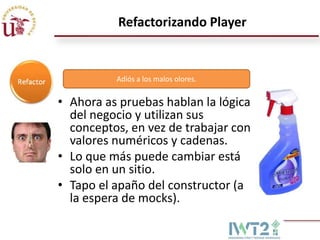 Refactorizando Player


          Adiós a los malos olores.


• Ahora as pruebas hablan la lógica
  del negocio y utilizan sus
  conceptos, en vez de trabajar con
  valores numéricos y cadenas.
• Lo que más puede cambiar está
  solo en un sitio.
• Tapo el apaño del constructor (a
  la espera de mocks).
 