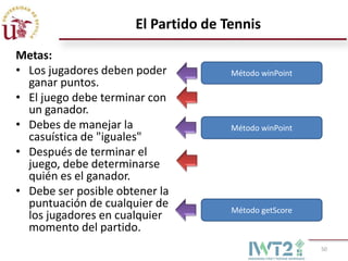 El Partido de Tennis
Metas:
• Los jugadores deben poder          Método winPoint
  ganar puntos.
• El juego debe terminar con
  un ganador.
• Debes de manejar la                Método winPoint
  casuística de "iguales"
• Después de terminar el
  juego, debe determinarse
  quién es el ganador.
• Debe ser posible obtener la
  puntuación de cualquier de         Método getScore
  los jugadores en cualquier
  momento del partido.
                                                       50
 