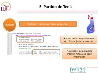 El Partido de Tenis


Podemos refactorizar el caso de prueba.




                                  Aprovechar lo que ya tenemos
                                  del otro conjunto de pruebas



                                     No exponer detalles de la
                                     interfaz. Actuar, no pedir
                                            información
 