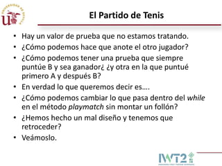El Partido de Tenis

• Hay un valor de prueba que no estamos tratando.
• ¿Cómo podemos hace que anote el otro jugador?
• ¿Cómo podemos tener una prueba que siempre
  puntúe B y sea ganador¿ ¿y otra en la que puntué
  primero A y después B?
• En verdad lo que queremos decir es….
• ¿Cómo podemos cambiar lo que pasa dentro del while
  en el método playmatch sin montar un follón?
• ¿Hemos hecho un mal diseño y tenemos que
  retroceder?
• Veámoslo.
 
