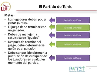 El Partido de Tenis
Metas:
• Los jugadores deben poder          Método winPoint
  ganar puntos.
• El juego debe terminar con         Método winPoint
  un ganador.
• Debes de manejar la                Método winPoint
  casuística de "iguales"
• Después de terminar el
  juego, debe determinarse           Método winPoint
  quién es el ganador.
• Debe ser posible obtener la
  puntuación de cualquier de         Método getScore
  los jugadores en cualquier
  momento del partido.
                                                       64
 