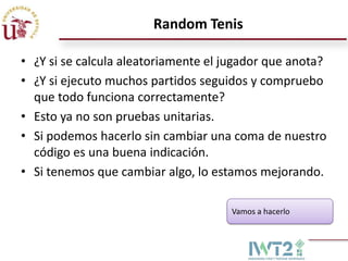 Random Tenis

• ¿Y si se calcula aleatoriamente el jugador que anota?
• ¿Y si ejecuto muchos partidos seguidos y compruebo
  que todo funciona correctamente?
• Esto ya no son pruebas unitarias.
• Si podemos hacerlo sin cambiar una coma de nuestro
  código es una buena indicación.
• Si tenemos que cambiar algo, lo estamos mejorando.

                                     Vamos a hacerlo
 