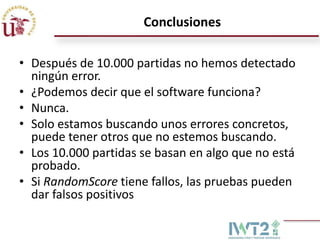 Conclusiones

• Después de 10.000 partidas no hemos detectado
  ningún error.
• ¿Podemos decir que el software funciona?
• Nunca.
• Solo estamos buscando unos errores concretos,
  puede tener otros que no estemos buscando.
• Los 10.000 partidas se basan en algo que no está
  probado.
• Si RandomScore tiene fallos, las pruebas pueden
  dar falsos positivos
 
