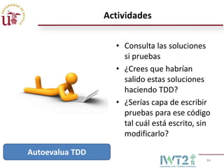 Actividades


                   • Consulta las soluciones
                     si pruebas
                   • ¿Crees que habrían
                     salido estas soluciones
                     haciendo TDD?
                   • ¿Serías capa de escribir
                     pruebas para ese código
                     tal cuál está escrito, sin
                     modificarlo?

Autoevalua TDD
                                             84
 