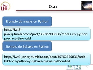 Extra


 Ejemplo de mocks en Python

http://iwt2-
javierj.tumblr.com/post/36695988608/mocks-en-python-
previa-python-tdd

Ejemplo de Behave en Python

http://iwt2-javierj.tumblr.com/post/36762766836/atdd-
bdd-con-python-y-behave-previa-python-tdd
                                                    87
 
