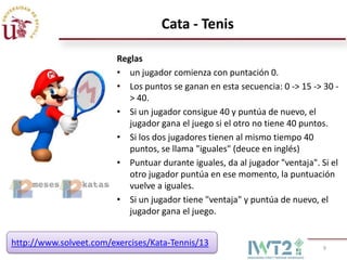 Cata - Tenis

                         Reglas
                         • un jugador comienza con puntación 0.
                         • Los puntos se ganan en esta secuencia: 0 -> 15 -> 30 -
                            > 40.
                         • Si un jugador consigue 40 y puntúa de nuevo, el
                            jugador gana el juego si el otro no tiene 40 puntos.
                         • Si los dos jugadores tienen al mismo tiempo 40
                            puntos, se llama "iguales" (deuce en inglés)
                         • Puntuar durante iguales, da al jugador "ventaja". Si el
                            otro jugador puntúa en ese momento, la puntuación
                            vuelve a iguales.
                         • Si un jugador tiene "ventaja" y puntúa de nuevo, el
                            jugador gana el juego.


http://www.solveet.com/exercises/Kata-Tennis/13                               9
 
