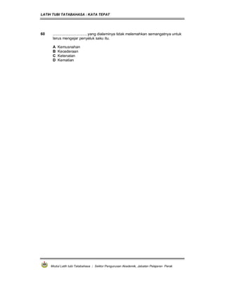 LATIH TUBI TATABAHASA : KATA TEPAT
Modul Latih tubi Tatabahasa : Sektor Pengurusan Akademik, Jabatan Pelajaran Perak
60 .................................yang dialaminya tidak melemahkan semangatnya untuk
terus mengejar penyeluk saku itu.
A Kemusnahan
B Kecederaan
C Ketenatan
D Kematian
 