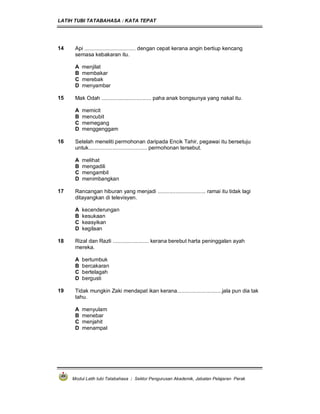 LATIH TUBI TATABAHASA : KATA TEPAT
Modul Latih tubi Tatabahasa : Sektor Pengurusan Akademik, Jabatan Pelajaran Perak
14 Api .................................. dengan cepat kerana angin bertiup kencang
semasa kebakaran itu.
A menjilat
B membakar
C merebak
D menyambar
15 Mak Odah ................................. paha anak bongsunya yang nakal itu.
A memicit
B mencubit
C memegang
D menggenggam
16 Setelah meneliti permohonan daripada Encik Tahir, pegawai itu bersetuju
untuk....................................... permohonan tersebut.
A melihat
B mengadili
C mengambil
D menimbangkan
17 Rancangan hiburan yang menjadi ................................ ramai itu tidak lagi
ditayangkan di televisyen.
A kecenderungan
B kesukaan
C keasyikan
D kegilaan
18 Rizal dan Razli ........................ kerana berebut harta peninggalan ayah
mereka.
A bertumbuk
B bercakaran
C bertelagah
D bergusti
19 Tidak mungkin Zaki mendapat ikan kerana..............................jala pun dia tak
tahu.
A menyulam
B menebar
C menjahit
D menampal
 