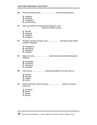 LATIH TUBI TATABAHASA : KATA TEPAT
Modul Latih tubi Tatabahasa : Sektor Pengurusan Akademik, Jabatan Pelajaran Perak
20 Dari jauh kelihatan asap...................................dari serombong kapal itu.
A mengepul
B mengarak
C mengumpul
D membumbung
21 Bagi memudahkan memanjat pokok kelapa itu, Amri
..........................................batangnya dengan parang.
A menakik
B mengerat
C menghiris
D menggaris
22 Kerajaan sentiasa berusaha untuk ...........................kemiskinan tegar dalam
kalangan rakyatnya.
A menghalang
B membuang
C membasmi
D membaiki
23 Bangunan yang ................................langit itulah yang menjadi kebanggaan
Malaysia.
A menjangkau
B menyentuh
C memegang
D mencapai
24 Orang ramai ............................melihat persembahan ahli silap mata itu.
A tercabar
B terpegun
C tergoda
D terharu
25 Murid-murid Cikgu Jamal membuat...............................sebelum mewarnai
lukisan itu.
A contengan
B lakaran
C gurisan
D garisan
 