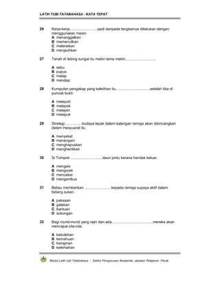 LATIH TUBI TATABAHASA : KATA TEPAT
Modul Latih tubi Tatabahasa : Sektor Pengurusan Akademik, Jabatan Pelajaran Perak
26 Kerja-kerja...........................padi daripada tangkainya dilakukan dengan
menggunakan mesin.
A menanggalkan
B memencilkan
C meleraikan
D menjauhkan
27 Tanah di tebing sungai itu makin lama makin..............................
A sebu
B pupus
C malap
D mendap
28 Kumpulan pengakap yang keletihan itu.................................setelah tiba di
puncak bukit.
A melepoh
B melepek
C melepet
D melepuk
29 Strategi.................budaya lepak dalam kalangan remaja akan dibincangkan
dalam mesyuarat itu.
A menyekat
B menangani
C menghapuskan
D menghentikan
30 Si Tompok ...............................daun pintu kerana hendak keluar.
A mengais
B mengorek
C mencakar
D mengambus
31 Beliau memberikan ..........................kepada remaja supaya aktif dalam
bidang sukan.
A paksaan
B galakan
C bantuan
D sokongan
32 Bagi murid-murid yang rajin dan ada........................................mereka akan
mencapai cita-cita.
A kebolehan
B kemahuan
C keinginan
D kelemahan
 