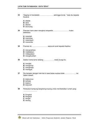 LATIH TUBI TATABAHASA : KATA TEPAT
Modul Latih tubi Tatabahasa : Sektor Pengurusan Akademik, Jabatan Pelajaran Perak
33 “Daging ini hendaklah...............................sehingga lumat, “ kata ibu kepada
Suzana.
A ditetak
B diiris
C dikerat
D dicincang
34 Pasukan kami akan mengikuti ekspedisi...................................hutan
belantara.
A meredah
B memintas
C merempuh
D meneroka
35 Posmen itu ..................................sepucuk surat kepada Hazlina.
A menyerahkan
B meletakkan
C melepaskan
D mengeluarkan
36 Seekor rama-rama sedang .......................madu bunga itu.
A menjilat
B menghirup
C menghisap
D meneguk
37 Dia berjalan dengan hati-hati di atas batas supaya tidak..........................ke
dalam sawah.
A terjerumus
B tertolak
C terjerut
D terjunam
38 Penduduk kampung bergotong-royong untuk membetulkan rumah yang
..............................
A bongkok
B bengkok
C senget
D serong
 