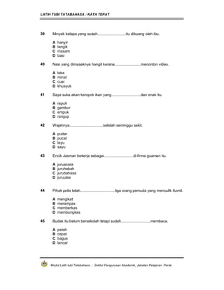 LATIH TUBI TATABAHASA : KATA TEPAT
Modul Latih tubi Tatabahasa : Sektor Pengurusan Akademik, Jabatan Pelajaran Perak
39 Minyak kelapa yang sudah...........................itu dibuang oleh ibu.
A hanyir
B tengik
C masam
D basi
40 Nasi yang dimasaknya hangit kerana.........................menonton video.
A leka
B minat
C cuai
D khusyuk
41 Saya suka akan keropok ikan yang............................dan enak itu.
A rapuh
B gembur
C empuk
D rangup
42 Wajahnya................................setelah seminggu sakit.
A pudar
B pucat
C layu
D sayu
43 Encik Jasman bekerja sebagai............................di firma guaman itu.
A juruacara
B juruhebah
C jurubahasa
D juruulas
44 Pihak polis telah.................................tiga orang pemuda yang menculik Azmil.
A mengikat
B merampas
C memberkas
D membungkas
45 Budak itu belum bersekolah tetapi sudah............................membaca.
A petah
B cepat
C bagus
D lancar
 