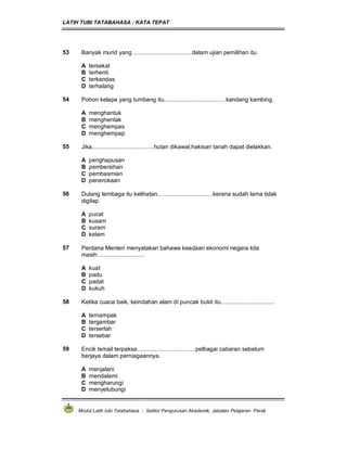 LATIH TUBI TATABAHASA : KATA TEPAT
Modul Latih tubi Tatabahasa : Sektor Pengurusan Akademik, Jabatan Pelajaran Perak
53 Banyak murid yang ....................................dalam ujian pemilihan itu.
A tersekat
B terhenti
C terkandas
D terhalang
54 Pohon kelapa yang tumbang itu......................................kandang kambing.
A menghantuk
B menghentak
C menghempas
D menghempap
55 Jika......................................hutan dikawal,hakisan tanah dapat dielakkan.
A penghapusan
B pembersihan
C pembasmian
D penerokaan
56 Dulang tembaga itu kelihatan..................................kerana sudah lama tidak
digilap.
A pucat
B kusam
C suram
D kelam
57 Perdana Menteri menyatakan bahawa keadaan ekonomi negara kita
masih.............................
A kuat
B padu
C padat
D kukuh
58 Ketika cuaca baik, keindahan alam di puncak bukit itu.................................
A ternampak
B tergambar
C terserlah
D tersebar
59 Encik Ismail terpaksa....................................pelbagai cabaran sebelum
berjaya dalam perniagaannya.
A menjalani
B mendalami
C mengharungi
D menyelubungi
 