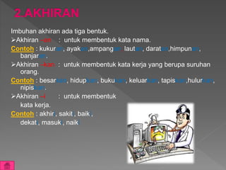 Imbuhan akhiran ada tiga bentuk.
Akhiran –an : untuk membentuk kata nama.
Contoh : kukuran, ayakan,ampangan, lautan, daratan,himpunan,
banjaran.
Akhiran –kan : untuk membentuk kata kerja yang berupa suruhan
orang.
Contoh : besarkan, hidupkan, bukukan, keluarkan, tapiskan,hulurkan,
nipiskan.
Akhiran –i : untuk membentuk
kata kerja.
Contoh : akhiri, sakiti, baiki,
dekati, masuki, naiki
 