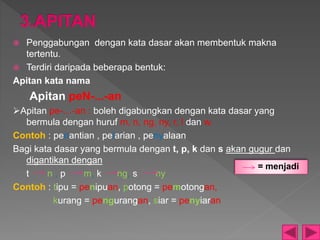  Penggabungan dengan kata dasar akan membentuk makna
tertentu.
 Terdiri daripada beberapa bentuk:
Apitan kata nama
Apitan peN-...-an
Apitan pe-…-an : boleh digabungkan dengan kata dasar yang
bermula dengan huruf m, n, ng, ny, r, l dan w.
Contoh : penantian , pelarian , penyalaan
Bagi kata dasar yang bermula dengan t, p, k dan s akan gugur dan
digantikan dengan
t n , p m, k ng, s ny
Contoh : tipu = penipuan, potong = pemotongan,
kurang = pengurangan, siar = penyiaran
= menjadi
 