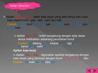  Apitan penge-... -an : pada kata dasar yang ada hanya satu suku
kata seperti bom, pos, sah, cam dan had
Contoh : pengeboman, pengesahan, pengecaman, pengeposan,
pengehadan
 Apitan ke-... -an : boleh bergabung dengan kata dasar
tanpa melibatkan sebarang perubahan huruf
Contoh : kedatangan, kemasukan, kerajaan,
kebenaran, kesakitan
Apitan kata kerja
 Apitan me-... -kan : digunakan apabila bergabung dengan
kata dasar yang bermula dengan huruf l, m, ng, ny, r, w dan y
Contoh : memainkan, melukakan
Apitan (lanjutan)
 