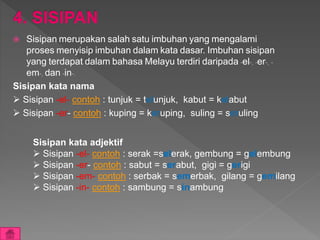  Sisipan merupakan salah satu imbuhan yang mengalami
proses menyisip imbuhan dalam kata dasar. Imbuhan sisipan
yang terdapat dalam bahasa Melayu terdiri daripada -el-, -er-, -
em-, dan -in-.
Sisipan kata nama
 Sisipan -el- contoh : tunjuk = telunjuk, kabut = kelabut
 Sisipan -er- contoh : kuping = keruping, suling = seruling
Sisipan kata adjektif
 Sisipan -el- contoh : serak =selerak, gembung = gelembung
 Sisipan -er- contoh : sabut = serabut, gigi = gerigi
 Sisipan -em- contoh : serbak = semerbak, gilang = gemilang
 Sisipan -in- contoh : sambung = sinambung
 