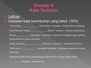  Latihan
 Gariskan kata berimbuhan yang betul. (16%)
1. Alex sedang (memainkan / bermain / termain) bola di padang.
2. Puan Halimah sedang (dicuci / mencuci / pencuci) pakaiannya.
3. Semua (penonton / menonton / ditonton ) bertepuk tangan apabila
persembahan di pentas itu tamat.
4. Pokok bunga itu (ditanam / menanam / tanamkan) oleh ibu.
5. Shiela amat (meminati / peminat / berminat) penyanyi itu sejak
kecil lagi.
6. Walaupun kalah dalam pertandingan badminton itu, Sunny tidak pernah
(berputus / terputus) asa.
 